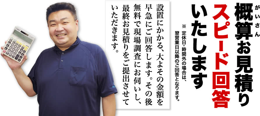 概算お見積りスピード回答いたします。「設置にかかる、大よその金額を早急にご回答します。その後無料で現場調査にお伺いし、最終お見積りをご提出させていただきます。」